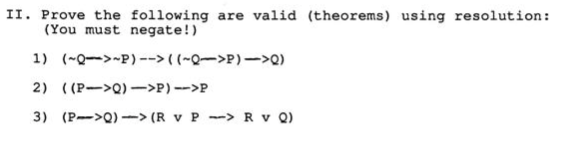 II. Prove the following are valid (theorems) using resolution:
(You must negate!)
1) (~Q->-P) --> ( (~Q->P)->Q)
2) ( (P->Q) ->P) -->P
3) (P->Q) -> (R v P --> R v Q)
