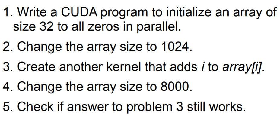 1. Write a CUDA program to initialize an array of
size 32 to all zeros in parallel.
2. Change the array size to 1024.
3. Create another kernel that adds i to array[i).
4. Change the array size to 8000.
5. Check if answer to problem 3 still works.
