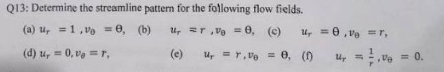 Q13: Determine the streamline pattern for the following flow fields.
(a) u, =1, Vo = 0, (b)
Ur ar ,ve = 0, (c)
u, = 0 , va =r,
%3D
%3D
%3D
(d) u, = 0, ve =r,
(e)
Ur = r, ve = 0, ()
u, =ve = 0.
%3D
%3D
%3D
