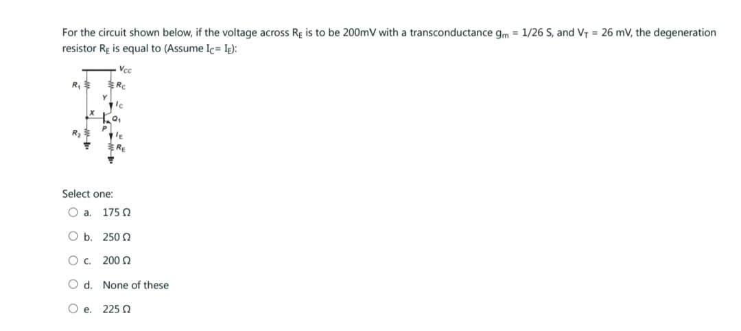 For the circuit shown below, if the voltage across Re is to be 200mV with a transconductance gm = 1/26 S, and V₁ = 26 mV, the degeneration
resistor Re is equal to (Assume Ic= IE):
R₁
Vcc
Rc
Select one:
O a. 175 Ω
O b.
O C.
O d.
Ο e. 225 Ω
250 Ω
200 Ω
None of these