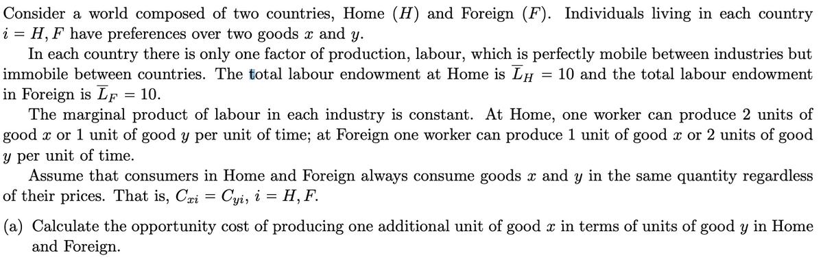 Consider a world composed of two countries, Home (H) and Foreign (F). Individuals living in each country
i = H, F have preferences over two goods x and y.
In each country there is only one factor of production, labour, which is perfectly mobile between industries but
immobile between countries. The total labour endowment at Home is LH 10 and the total labour endowment
in Foreign is LF
= 10.
=
The marginal product of labour in each industry is constant. At Home, one worker can produce 2 units of
good x or 1 unit of good y per unit of time; at Foreign one worker can produce 1 unit of good x or 2 units of good
y per unit of time.
Assume that consumers in Home and Foreign always consume goods x and y in the same quantity regardless
of their prices. That is, Cxi = Cyi, i = H, F.
(a) Calculate the opportunity cost of producing one additional unit of good x in terms of units of good y in Home
and Foreign.
