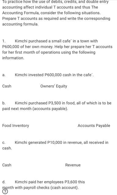 To practice how the use of debits, credits, and double entry
accounting affect individual T accounts and thus The
Accounting Formula, consider the following situations.
Prepare T accounts as required and write the corresponding
accounting formula.
Kimchi purchased a small cafe' in a town with
P600,000 of her own money. Help her prepare her T accounts
for her first month of operations using the following
1.
information.
a.
Kimchi invested P600,000 cash in the cafe'.
Cash
Owners' Equity
b.
Kimchi purchased P3,500 in food, all of which is to be
paid next month (accounts payable).
Food Inventory
Accounts Payable
С.
Kimchi generated P10,000 in revenue, all received in
cash.
Cash
Revenue
d.
Kimchi paid her employees P3,600 this
month with payroll checks (cash account).
