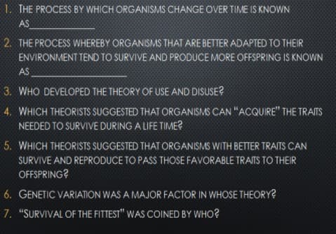 1. THE PROCESS BY WHICH ORGANISMS CHANGE OVER TIME IS KNOWN
AS
2. THE PROCESS WHEREBY ORGANISMS THAT ARE BETTER ADAPTED TO THEIR
ENVIRONMENT TEND TO SURVIVE AND PRODUCE MORE OFFSPRING IS KNOWN
AS
3. WHO DEVELOPED THE THEORY OF USE AND DISUSE?
4. WHICH THEORISTS SUGGESTED THAT ORGANISMS CAN "ACQUIRE" THE TRAITS
NEEDED TO SURVIVE DURING A LIFE TIME?
5. WHICH THEORISTS SUGGESTED THAT ORGANISMS WITH BETTER TRAITS CAN
SURVIVE AND REPRODUCE TO PASS THOSE FAVORABLE TRAITS TO THEIR
OFFSPRING?
6. GENETIC VARIATION WAS A MAJOR FACTOR IN WHOSE THEORY?
7. "SURVIVAL OF THE FITTEST" WAS COINED BY WHO?
