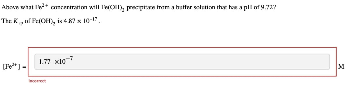 Above what Fe2+ concentration will Fe(OH)2 precipitate from a buffer solution that has a pH of 9.72?
The Ksp of Fe(OH)2 is 4.87 × 10-17.
[Fe2+] =
1.77 x10-7
Incorrect
Σ