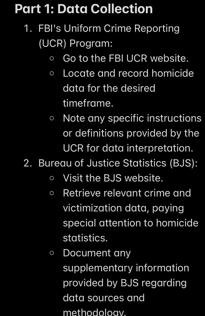 Part 1: Data Collection
1. FBI's Uniform Crime Reporting
(UCR) Program:
O Go to the FBI UCR website.
o Locate and record homicide
O
data for the desired
timeframe.
O Note any specific instructions
or definitions provided by the
UCR for data interpretation.
2. Bureau of Justice Statistics (BJS):
o Visit the BJS website.
Retrieve relevant crime and
victimization data, paying
special attention to homicide
statistics.
Document any
O
supplementary information
provided by BJS regarding
data sources and
methodology.