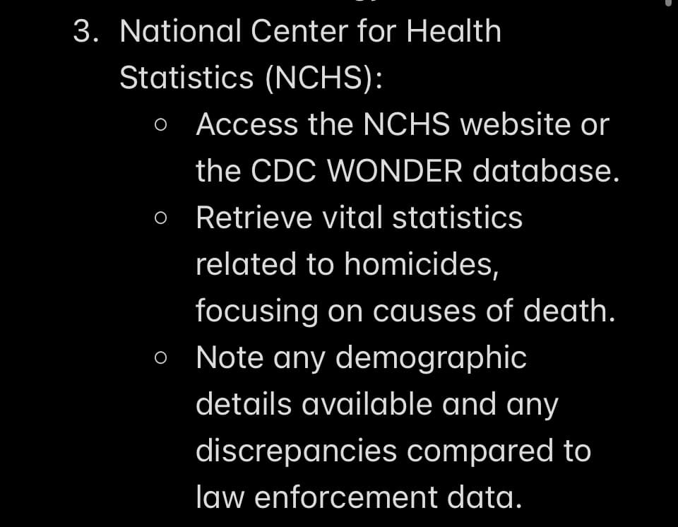 3. National Center for Health
Statistics (NCHS):
o Access the NCHS website or
the CDC WONDER database.
O
O
Retrieve vital statistics
related to homicides,
focusing on causes of death.
Note any demographic
details available and any
discrepancies compared to
law enforcement data.