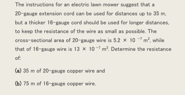 The instructions for an electric lawn mower suggest that a
20-gauge extension cord can be used for distances up to 35 m,
but a thicker 16-gauge cord should be used for longer distances,
to keep the resistance of the wire as small as possible. The
cross-sectional area of 20-gauge wire is 5.2 × 10 -7 m², while
that of 16-gauge wire is 13 x 10 –7 m². Determine the resistance
of:
(a) 35 m of 20-gauge copper wire and
(b) 75 m of 16-gauge copper wire.
