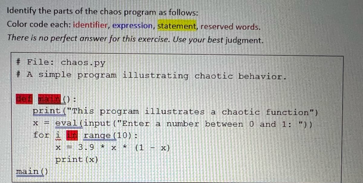 Identify the parts of the chaos program as follows:
Color code each: identifier, expression, statement, reserved words.
There is no perfect answer for this exercise. Use your best judgment.
# File: chaos.py
# A simple program illustrating chaotic behavior.
in ):
print("This program illustrates a chaotic function")
x = eval (input ("Enter a number between 0 and 1: "))
for
in range (10) :
x = 3.9 * x *
(1
x)
print (x)
main()
