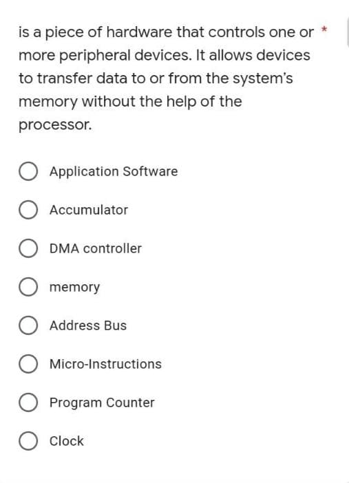 is a piece of hardware that controls one or *
more peripheral devices. It allows devices
to transfer data to or from the system's
memory without the help of the
processor.
O Application Software
O Accumulator
O memory
O Address Bus
O Micro-Instructions
Program Counter
O Clock
DMA controller