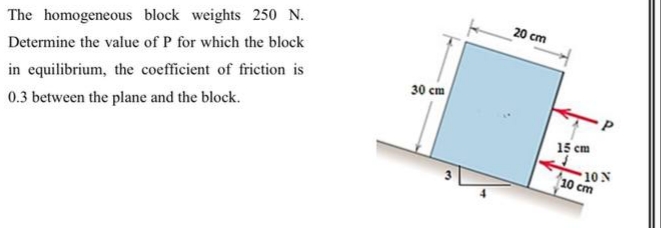 20 cm
The homogeneous block weights 250 N.
Determine the value of P for which the block
30 cm
in equilibrium, the coefficient of friction is
0.3 between the plane and the block.
15 cm
10 N
10 cm
