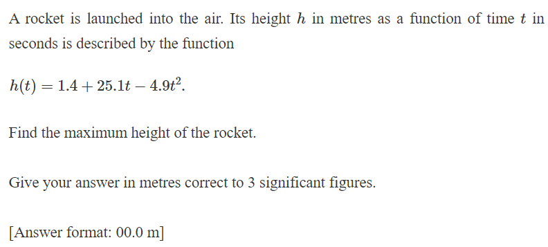 A rocket is launched into the air. Its height h in metres as a function of time t in
seconds is described by the function
h(t) = 1.425.1t - 4.9t².
Find the maximum height of the rocket.
Give your answer in metres correct to 3 significant figures.
[Answer format: 00.0 m]