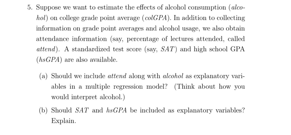 5. Suppose we want to estimate the effects of alcohol consumption (alco-
hol) on college grade point average (colGPA). In addition to collecting
information on grade point averages and alcohol usage, we also obtain
attendance information (say, percentage of lectures attended, called
attend). A standardized test score (say, SAT) and high school GPA
(hsGPA) are also available.
(a) Should we include attend along with alcohol as explanatory vari-
ables in a multiple regression model? (Think about how you
would interpret alcohol.)
(b) Should SAT and hsGPA be included as explanatory variables?
Explain.

