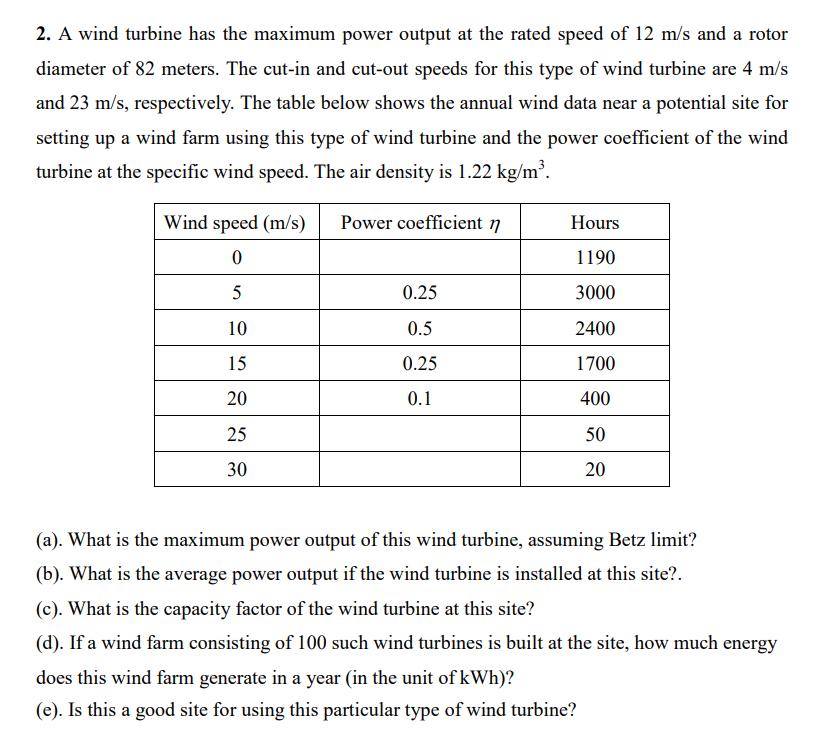 2. A wind turbine has the maximum power output at the rated speed of 12 m/s and a rotor
diameter of 82 meters. The cut-in and cut-out speeds for this type of wind turbine are 4 m/s
and 23 m/s, respectively. The table below shows the annual wind data near a potential site for
setting up a wind farm using this type of wind turbine and the power coefficient of the wind
turbine at the specific wind speed. The air density is 1.22 kg/m³.
Wind speed (m/s)
Power coefficient 7
Hours
1190
5
0.25
3000
10
0.5
2400
15
0.25
1700
20
0.1
400
25
50
30
20
(a). What is the maximum power output of this wind turbine, assuming Betz limit?
(b). What is the average power output if the wind turbine is installed at this site?.
(c). What is the capacity factor of the wind turbine at this site?
(d). If a wind farm consisting of 100 such wind turbines is built at the site, how much energy
does this wind farm generate in a year (in the unit of kWh)?
(e). Is this a good site for using this particular type of wind turbine?
