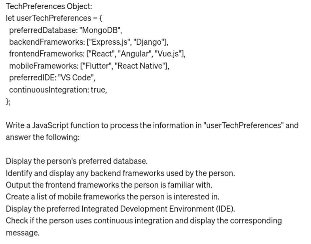 TechPreferences Object:
let user TechPreferences = {
preferred Database: "MongoDB",
backendFrameworks: ["Express.js", "Django"],
frontend Frameworks: ["React", "Angular", "Vue.js"],
mobileFrameworks: ["Flutter", "React Native"],
preferredIDE: "VS Code",
continuousIntegration: true,
};
Write a JavaScript function to process the information in "userTechPreferences" and
answer the following:
Display the person's preferred database.
Identify and display any backend frameworks used by the person.
Output the frontend frameworks the person is familiar with.
Create a list of mobile frameworks the person is interested in.
Display the preferred Integrated Development Environment (IDE).
Check if the person uses continuous integration and display the corresponding
message.