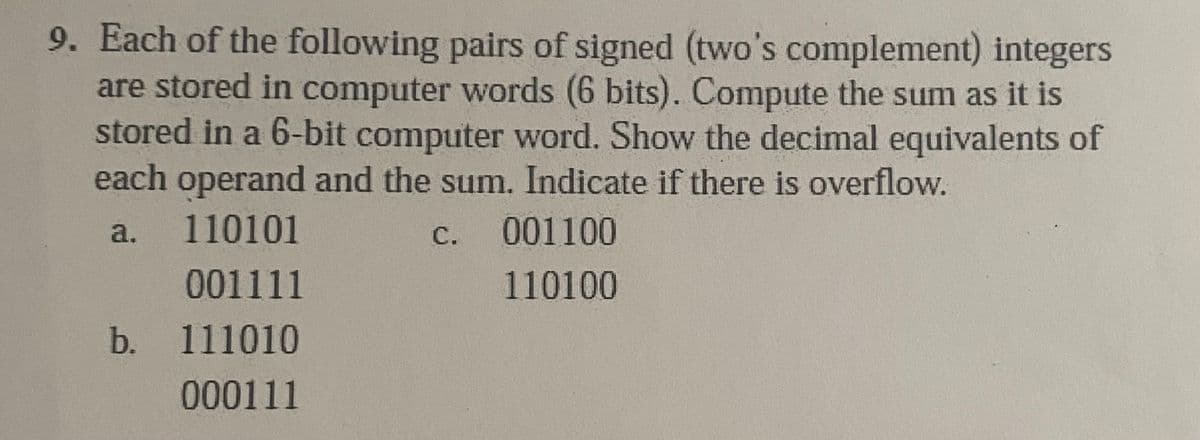 9. Each of the following pairs of signed (two's complement) integers
are stored in computer words (6 bits). Compute the sum as it is
stored in a 6-bit computer word. Show the decimal equivalents of
each operand and the sum. Indicate if there is overflow.
a.
110101
С.
001100
001111
110100
b. 111010
0o0111
