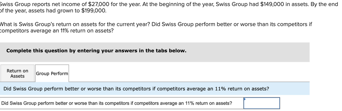 Swiss Group reports net income of $27,000 for the year. At the beginning of the year, Swiss Group had $149,000 in assets. By the end
of the year, assets had grown to $199,000.
What is Swiss Group's return on assets for the current year? Did Swiss Group perform better or worse than its competitors if
competitors average an 11% return on assets?
Complete this question by entering your answers in the tabs below.
Return on
Assets
Group Perform
Did Swiss Group perform better or worse than its competitors if competitors average an 11% return on assets?
Did Swiss Group perform better or worse than its competitors if competitors average an 11% return on assets?