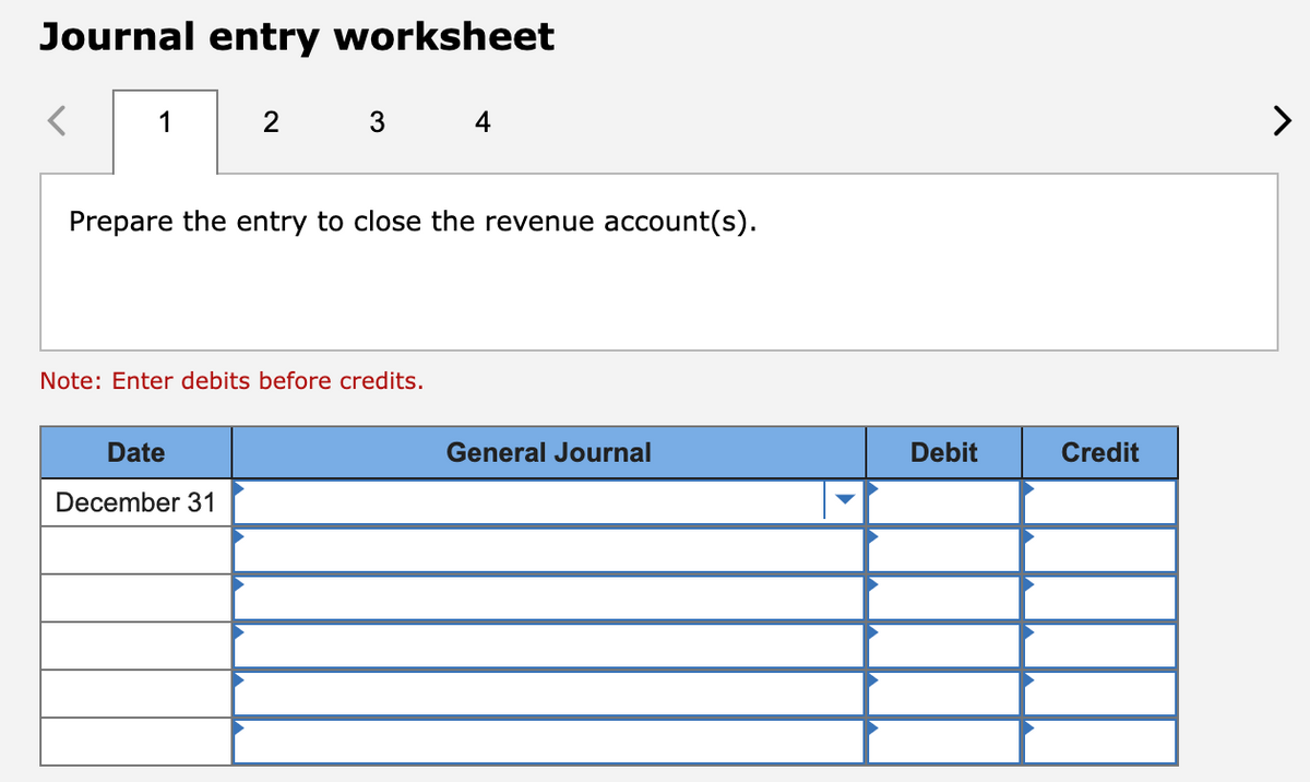Journal entry worksheet
1
2 3 4
Prepare the entry to close the revenue account(s).
Note: Enter debits before credits.
Date
December 31
General Journal
Debit
Credit