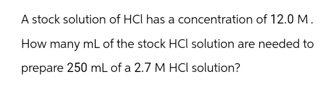 A stock solution of HCl has a concentration of 12.0 M.
How many mL of the stock HCl solution are needed to
prepare 250 mL of a 2.7 M HCl solution?
