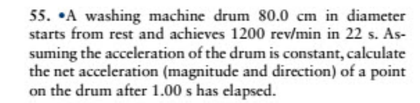 55. •A washing machine drum 80.0 cm in diameter
starts from rest and achieves 1200 rev/min in 22 s. As-
suming the acceleration of the drum is constant, calculate
the net acceleration (magnitude and direction) of a point
on the drum after 1.00 s has elapsed.
