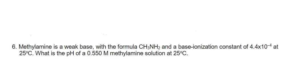 6. Methylamine is a weak base, with the formula CH3NH2 and a base-ionization constant of 4.4x10-4 at
25°C. What is the pH of a 0.550 M methylamine solution at 25°C.

