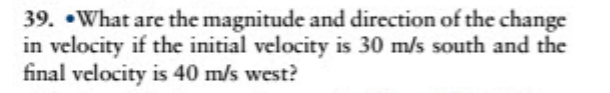 39. •What are the magnitude and direction of the change
in velocity if the initial velocity is 30 m/s south and the
final velocity is 40 m/s west?
