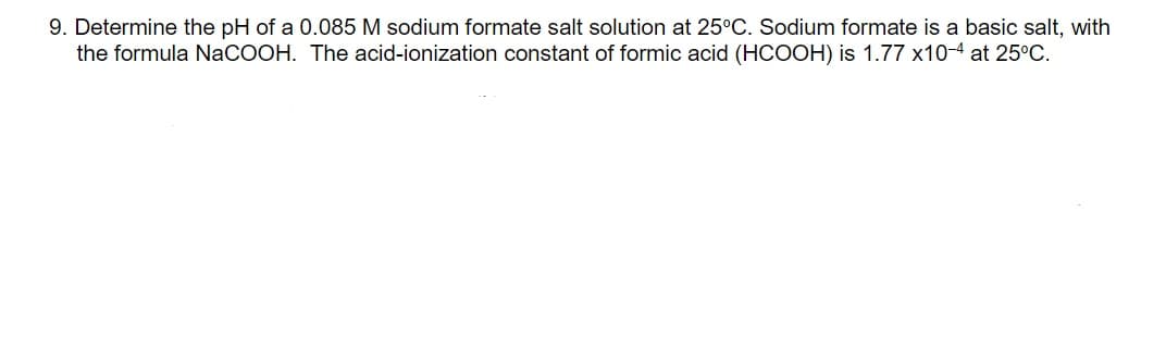 9. Determine the pH of a 0.085 M sodium formate salt solution at 25°C. Sodium formate is a basic salt, with
the formula NaCOOH. The acid-ionization constant of formic acid (HCOOH) is 1.77 x10-4 at 25°C.
