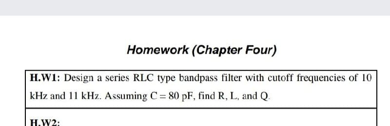 Homework (Chapter Four)
H.W1: Design a series RLC type bandpass filter with cutoff frequencies of 10
kHz and 11 kHz. Assuming C= 80 pF, find R, L, and Q.
Н.W2:
