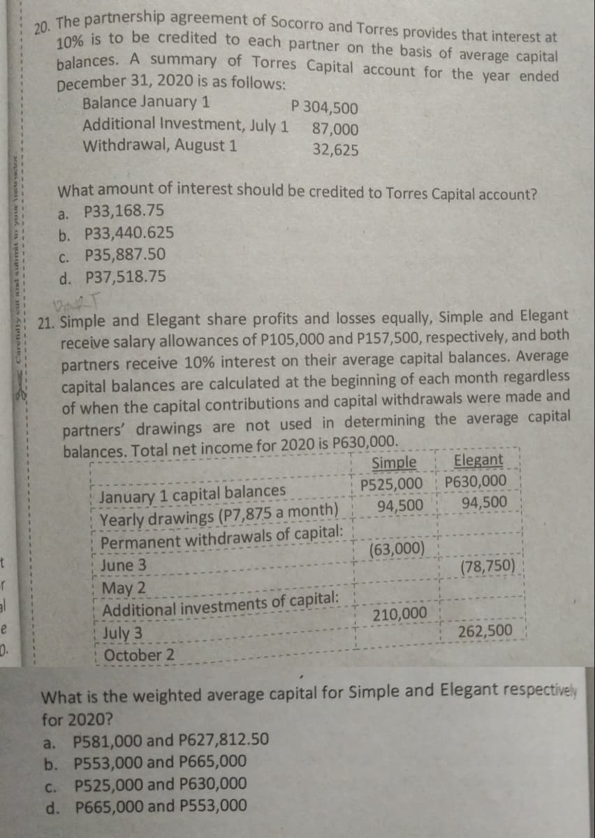 20. The partnership agreement of Socorro and Torres provides that interest at
10% is to be credited to each partner on the basis of average capital
balances. A summary of Torres Capital account for the year ended
December 31, 2020 is as follows:
Balance January 1
Additional Investment, July 1
Withdrawal, August 1
P 304,500
87,000
32,625
What amount of interest should be credited to Torres Capital account?
a. P33,168.75
b. P33,440.625
C. P35,887.50
d. P37,518.75
21. Simple and Elegant share profits and losses equally, Simple and Elegant
receive salary allowances of P105,000 and P157,500, respectively, and both
partners receive 10% interest on their average capital balances. Average
capital balances are calculated at the beginning of each month regardless
of when the capital contributions and capital withdrawals were made and
partners' drawings are not used in determining the average capital
balances. Total net income for 2020 is P630,000.
Simple
P525,000
Elegant
P630,000
January 1 capital balances
Yearly drawings (P7,875 a month)
Permanent withdrawals of capital:
94,500
94,500
(63,000)
June 3
(78,750)
May 2
Additional investments of capital:
July 3
October 2
210,000
e
262,500
0.
What is the weighted average capital for Simple and Elegant respectively
for 2020?
a. P581,000 and P627,812.50
b. P553,000 and P665,000
C. P525,000 and P630,000
d. P665,000 and P553,000
