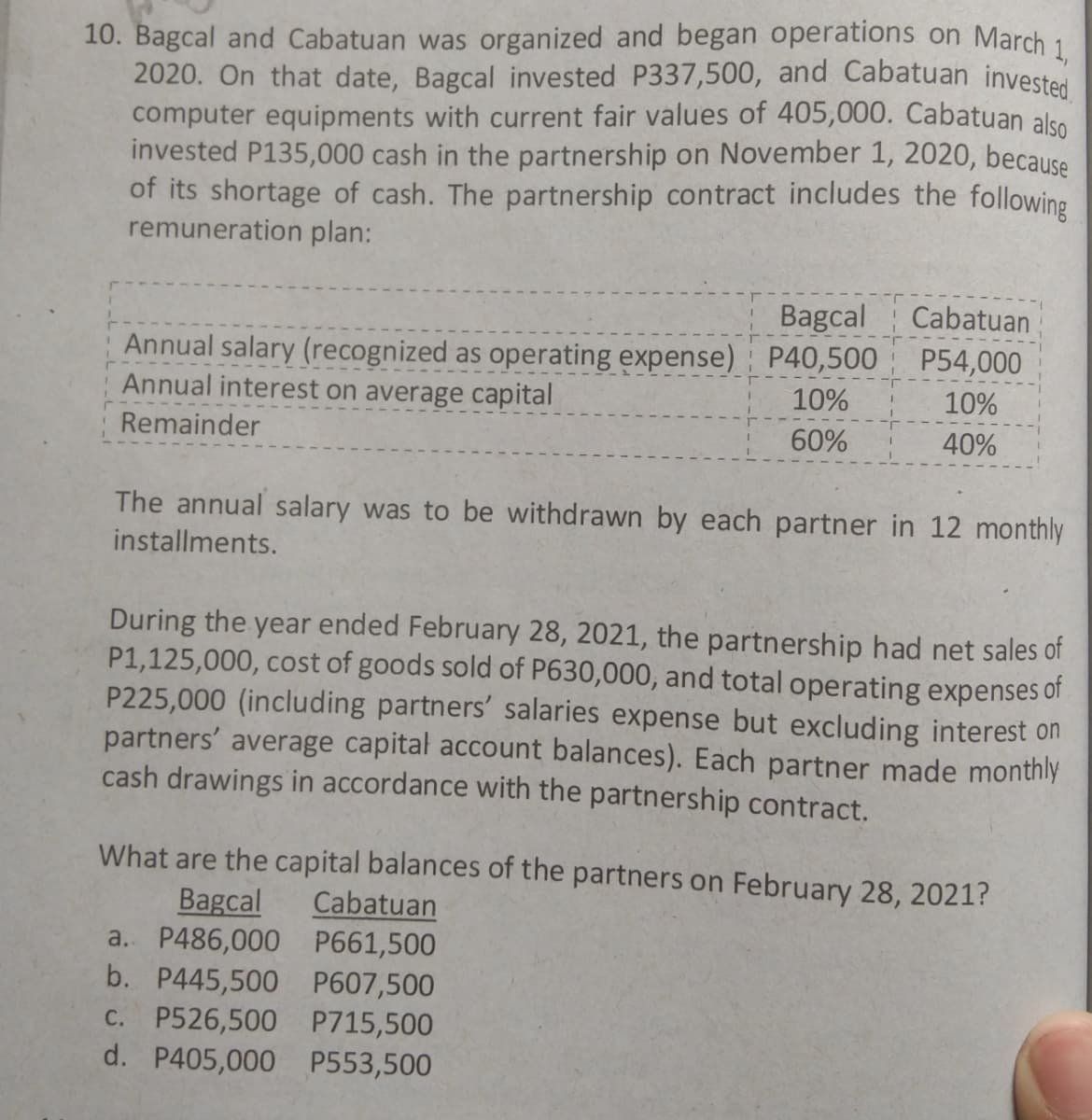 10. Bagcal and Cabatuan was organized and began operations on March 1
2020. On that date, Bagcal invested P337,500, and Cabatuan invested
computer equipments with current fair values of 405,000. Cabatuan also
invested P135,000 cash in the partnership on November 1, 2020, because
of its shortage of cash. The partnership contract includes the following
remuneration plan:
Bagcal
Cabatuan
Annual salary (recognized as operating expense) P40,500 P54,000
Annual interest on average capital
10%
10%
Remainder
60%
40%
The annual salary was to be withdrawn by each partner in 12 monthly
installments.
During the year ended February 28, 2021, the partnership had net sales of
P1,125,000, cost of goods sold of P630,000, and total operating expenses of
P225,000 (including partners' salaries expense but excluding interest on
partners' average capital account balances). Each partner made monthly
cash drawings in accordance with the partnership contract.
What are the capital balances of the partners on February 28, 2021?
Bagcal
a. P486,000 P661,500
b. P445,500 P607,500
c. P526,500 P715,500
d. P405,000 P553,500
Cabatuan
