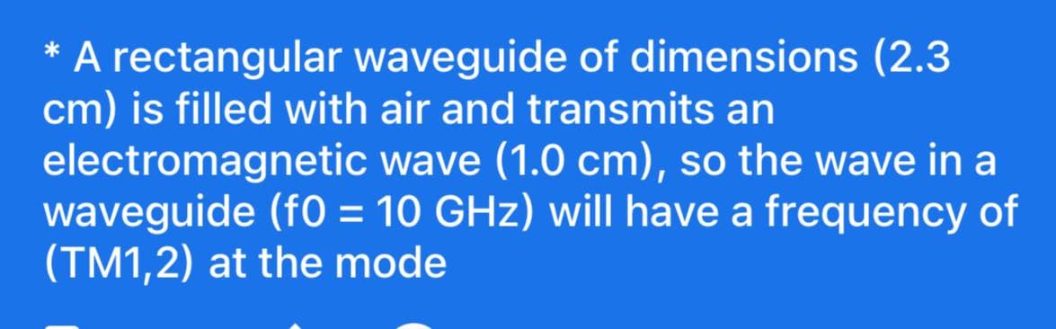 A rectangular waveguide of dimensions (2.3
cm) is filled with air and transmits an
electromagnetic wave (1.0 cm), so the wave in a
waveguide (f0 = 10 GHz) will have a frequency of
(TM1,2) at the mode
%3D
