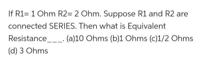 If R1= 1 Ohm R2= 2 Ohm. Suppose R1 and R2 are
connected SERIES. Then what is Equivalent
(a)10 Ohms (b)1 Ohms (c)1/2 Ohms
Resistance.
(d) 3 Ohms