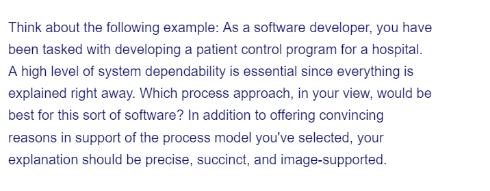 Think about the following example: As a software developer, you have
been tasked with developing a patient control program for a hospital.
A high level of system dependability is essential since everything is
explained right away. Which process approach, in your view, would be
best for this sort of software? In addition to offering convincing
reasons in support of the process model you've selected, your
explanation should be precise, succinct, and image-supported.