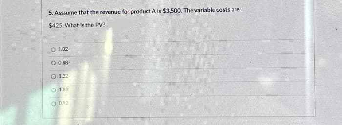 5. Asssume that the revenue for product A is $3,500. The variable costs are
$425. What is the PV?'
O 1.02
O 0.88
1.22
O 1.88
0.92