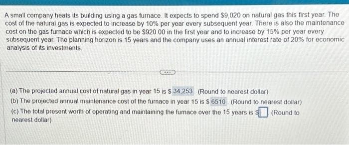 A small company heats its building using a gas furnace. It expects to spend $9,020 on natural gas this first year. The
cost of the natural gas is expected to increase by 10% per year every subsequent year. There is also the maintenance
cost on the gas furnace which is expected to be $920.00 in the first year and to increase by 15% per year every
subsequent year. The planning horizon is 15 years and the company uses an annual interest rate of 20% for economic
analysis of its investments.
(a) The projected annual cost of natural gas in year 15 is $ 34,253 (Round to nearest dollar)
(b) The projected annual maintenance cost of the furnace in year 15 is $ 6510 (Round to nearest dollar)
(c) The total present worth of operating and maintaining the furnace over the 15 years is $ (Round to
nearest dollar)
