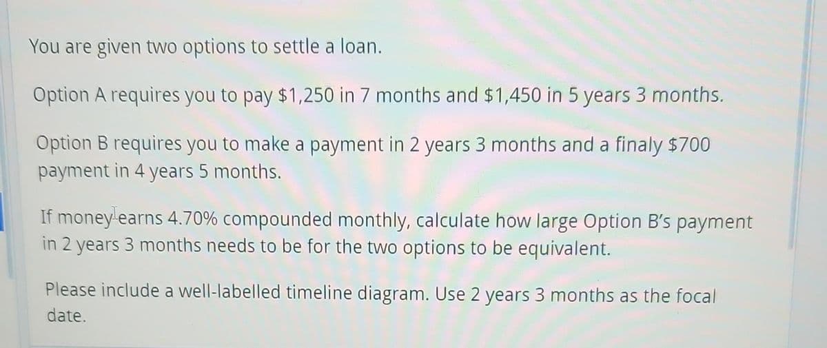 You are given two options to settle a loan.
Option A requires you to pay $1,250 in 7 months and $1,450 in 5 years 3 months.
Option B requires you to make a payment in 2 years 3 months and a finaly $700
payment in 4 years 5 months.
If money earns 4.70% compounded monthly, calculate how large Option B's payment
in 2 years 3 months needs to be for the two options to be equivalent.
Please include a well-labelled timeline diagram. Use 2 years 3 months as the focal
date.
