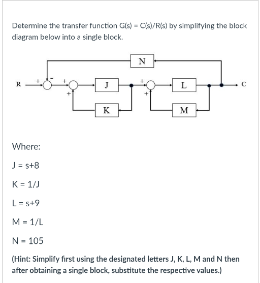 Determine the transfer function G(s) = C(s)/R(s) by simplifying the block
diagram below into a single block.
N
R
J
L
C
K
M
Where:
J = s+8
K = 1/J
L = s+9
M = 1/L
N = 105
(Hint: Simplify first using the designated letters J, K, L, Mand N then
after obtaining a single block, substitute the respective values.)
