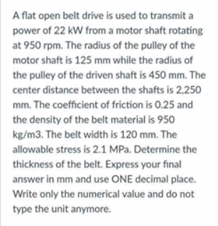 A flat open belt drive is used to transmit a
power of 22 kW from a motor shaft rotating
at 950 rpm. The radius of the pulley of the
motor shaft is 125 mm while the radius of
the pulley of the driven shaft is 450 mm. The
center distance between the shafts is 2,250
mm. The coefficient of friction is 0.25 and
the density of the belt material is 950
kg/m3. The belt width is 120 mm. The
allowable stress is 2.1 MPa. Determine the
thickness of the belt. Express your final
answer in mm and use ONE decimal place.
Write only the numerical value and do not
type the unit anymore.
