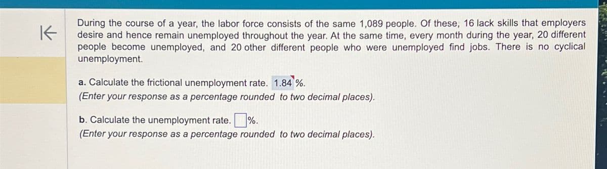 K
During the course of a year, the labor force consists of the same 1,089 people. Of these, 16 lack skills that employers
desire and hence remain unemployed throughout the year. At the same time, every month during the year, 20 different
people become unemployed, and 20 other different people who were unemployed find jobs. There is no cyclical
unemployment.
a. Calculate the frictional unemployment rate. 1.84 %.
(Enter your response as a percentage rounded to two decimal places).
b. Calculate the unemployment rate.%.
(Enter your response as a percentage rounded to two decimal places).