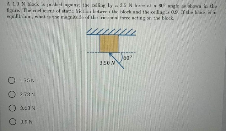 A 1.0 N block is pushed against the ceiling by a 3.5 N force at a 60° angle as shown in the
figure. The coefficient of static friction between the block and the ceiling is 0.9. If the block is in
equilibrium, what is the magnitude of the frictional force acting on the block.
60°
3.50 N
O 1.75 N
O 2.73 N
O 3.63 N
0.9 N
