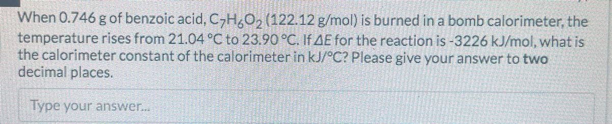 When 0.746 g of benzoic acid, C2H6O2 (122.12 g/mol) is burned in a bomb calorimeter, the
temperature rises from 21.04 °C to 23.90 °C. If AE for the reaction is -3226 kJ/mol, what is
the calorimeter constant of the calorimeter in kJ/°C? Please give your answer to two
decimal places.
Type your answer...