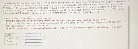 Lingenburger Cheese Corporation has 6.4 million shares of common stock outstanding, 225.000 shares of 3.7 percent preferred
stock outstanding, par velue of $100, and 110 000 bonds with a semiannual coupon rate of 5.4 percent outstanding, par value
$1,000 eech. The common stock currently sells for $72 per share and has e beta of 1.20, the areferred stock has a per value of
$100 and currently sells for $84 per share, and the bonds have 18 yeers to maturity and sell for 108 percent of per. The market
risk premiam is 7.2 percent, Tolls are yielung 32 percent, end the company's tex rate is 24 percent
a. What is the firm's market value capital structure?
Note: Do not round intermediate calculations and round your answers to 4 decimal places, e.g., 1616.
b. If the company is evelueting a new investment project that has the same risk as the firm's typical project, what rate should the
firm use to discount the project's cash flows?
Note: Do not round intermediate calculations enter your answer as a percent rounded to 2 decimal places, .g., 32.16.
a. Dob
Preferred stock
Equity
b. Discount rale