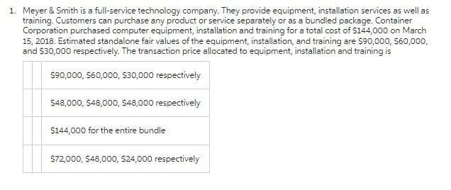 1. Meyer & Smith is a full-service technology company. They provide equipment, installation services as well as
training. Customers can purchase any product or service separately or as a bundled package. Container
Corporation purchased computer equipment, installation and training for a total cost of $144,000 on March
15, 2018. Estimated standalone fair values of the equipment, installation, and training are $90,000, $60,000,
and $30,000 respectively. The transaction price allocated to equipment, installation and training is
$90,000, $60,000, $30,000 respectively
$48,000, $48,000, $48,000 respectively
$144,000 for the entire bundle
$72,000, $48,000, $24,000 respectively