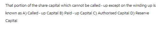 That portion of the share capital which cannot be called-up except on the winding up is
known as A) Called-up Capital B) Paid-up Capital C) Authorised Capital D) Reserve
Capital