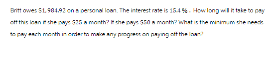 Britt owes $1,984.92 on a personal loan. The interest rate is 15.4%. How long will it take to pay
off this loan if she pays $25 a month? If she pays $50 a month? What is the minimum she needs
to pay each month in order to make any progress on paying off the loan?