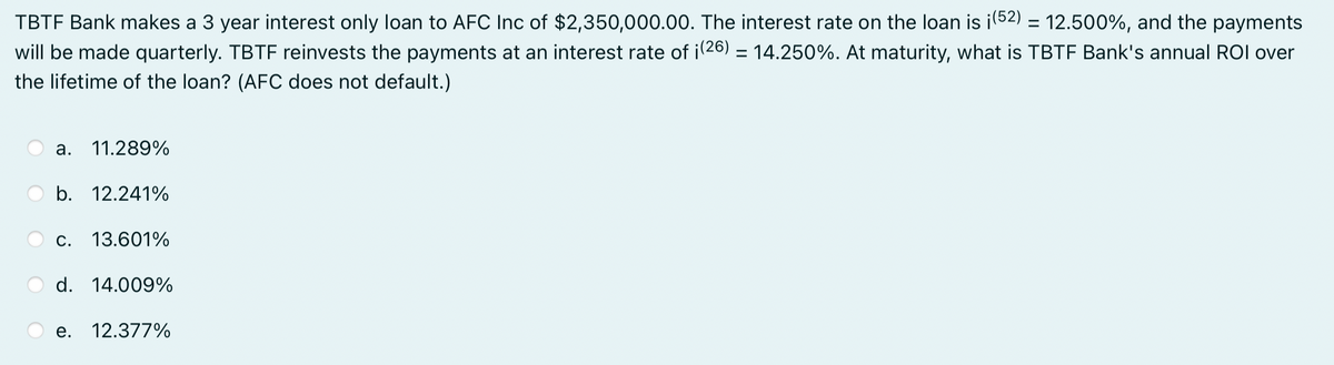 TBTF Bank makes a 3 year interest only loan to AFC Inc of $2,350,000.00. The interest rate on the loan is ¡ (52) = 12.500%, and the payments
will be made quarterly. TBTF reinvests the payments at an interest rate of ¡(26) = 14.250%. At maturity, what is TBTF Bank's annual ROI over
the lifetime of the loan? (AFC does not default.)
a. 11.289%
b. 12.241%
C. 13.601%
d. 14.009%
e. 12.377%