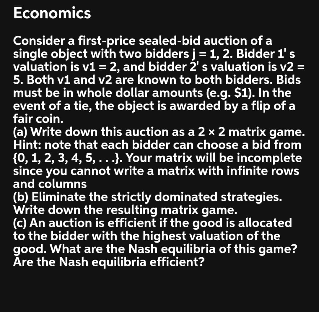 Economics
Consider a first-price sealed-bid auction of a
single object with two bidders j = 1, 2. Bidder 1's
valuation is v1 = 2, and bidder 2' s valuation is v2 =
5. Both v1 and v2 are known to both bidders. Bids
must be in whole dollar amounts (e.g. $1). In the
event of a tie, the object is awarded by a flip of a
fair coin.
(a) Write down this auction as a 2 × 2 matrix game.
Hint: note that each bidder can choose a bid from
{0, 1, 2, 3, 4, 5, ..}. Your matrix will be incomplete
since you cannot write a matrix with infinite rows
and columns
(b) Eliminate the strictly dominated strategies.
Write down the resulting matrix game.
(c) An auction is efficient if the good is allocated
to the bidder with the highest valuation of the
good. What are the Nash equilibria of this game?
Åre the Nash equilibria efficient?
%3D
