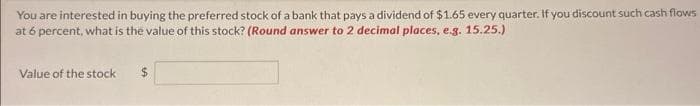 You are interested in buying the preferred stock of a bank that pays a dividend of $1.65 every quarter. If you discount such cash flows
at 6 percent, what is the value of this stock? (Round answer to 2 decimal places, e.g. 15.25.)
Value of the stock
$