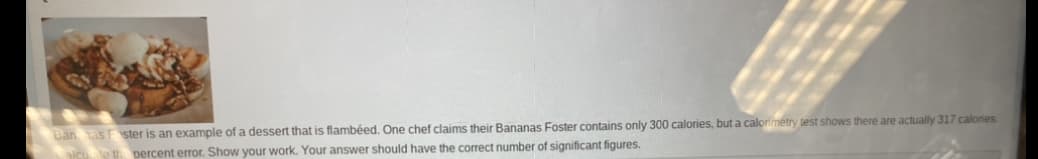 Ban as Foster is an example of a dessert that is flambéed. One chef claims their Bananas Foster contains only 300 calories, but a calorimetry test shows there are actually 317 calories.
percent error. Show your work. Your answer should have the correct number of significant figures.