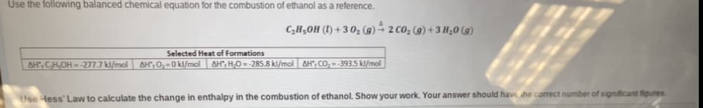 Use the following balanced chemical equation for the combustion of ethanol as a reference.
4
C₂H₂OH (1)+30₂ (g) 2 CO₂ (g) + 3 H₂0 (g)
Selected Heat of Formations
AH, C₂H₂OH-277.7 kJ/mol AH, O₂-0 kJ/mol AHH-O=-285.8 kl/mol AH, CO₂=-393.5 kl/mol
Use Hess' Law to calculate the change in enthalpy in the combustion of ethanol. Show your work. Your answer should have the correct number of significant figures