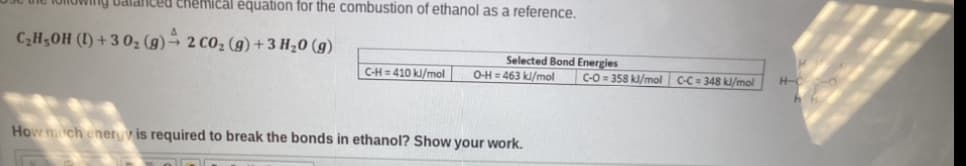 Balanced chemical equation for the combustion of ethanol as a reference.
C₂H5OH (1)+30₂ (g) → 2 CO₂ (g) + 3 H₂O(g)
C-H=410 kJ/mol
Selected Bond Energies
O-H=463 kJ/mol
How much energy is required to break the bonds in ethanol? Show your work.
C-O=358 kl/mol C-C= 348 kJ/mol
H-C